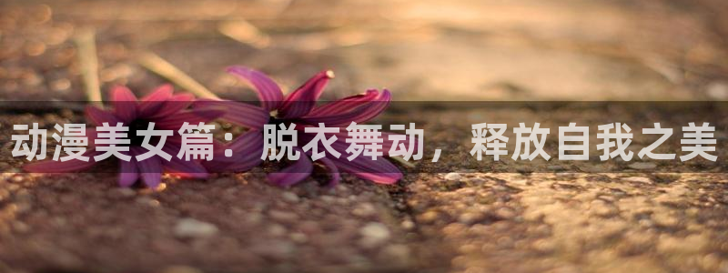动漫里番app：动漫美女篇：脱衣舞动，释放自我之美